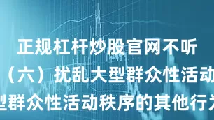 正规杠杆炒股官网不听制止的；（六）扰乱大型群众性活动秩序的其他行为