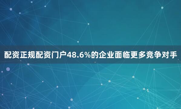 配资正规配资门户48.6%的企业面临更多竞争对手