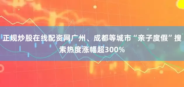 正规炒股在线配资网广州、成都等城市“亲子度假”搜索热度涨幅超300%