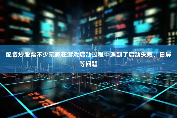 配资炒股票不少玩家在游戏启动过程中遇到了启动失败、白屏等问题