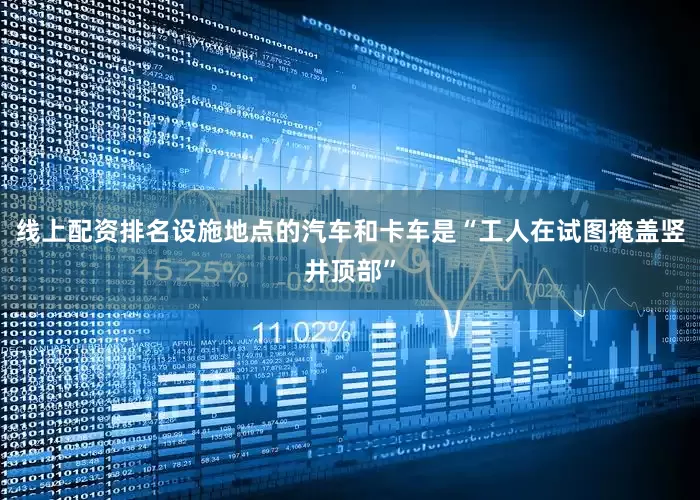 线上配资排名设施地点的汽车和卡车是“工人在试图掩盖竖井顶部”