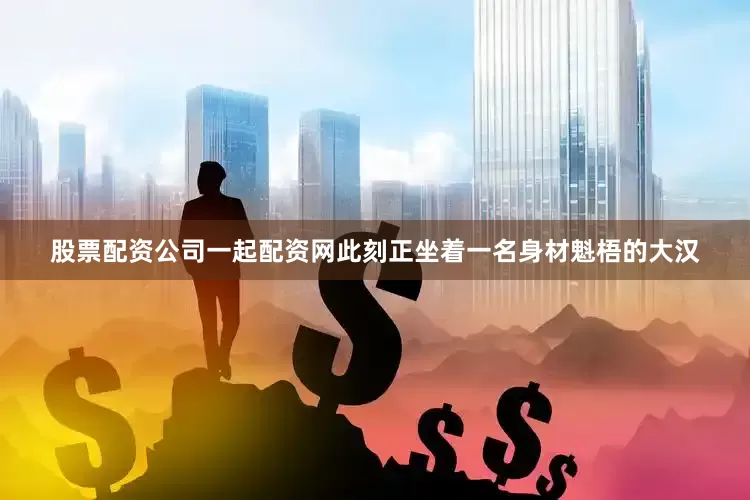 股票配资公司一起配资网此刻正坐着一名身材魁梧的大汉