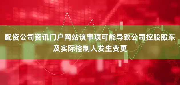 配资公司资讯门户网站该事项可能导致公司控股股东及实际控制人发生变更