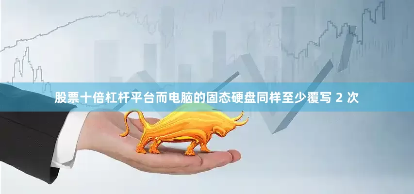股票十倍杠杆平台而电脑的固态硬盘同样至少覆写 2 次