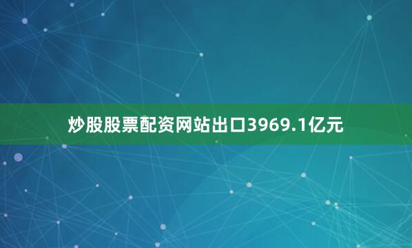炒股股票配资网站出口3969.1亿元