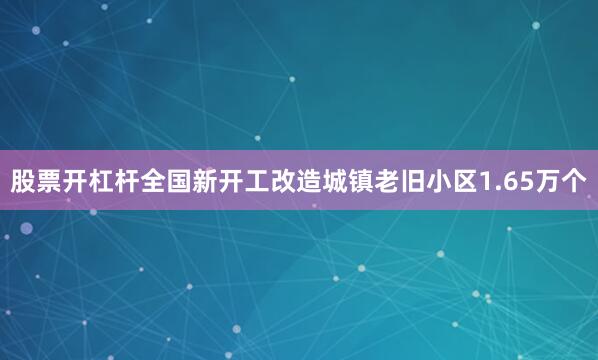 股票开杠杆全国新开工改造城镇老旧小区1.65万个