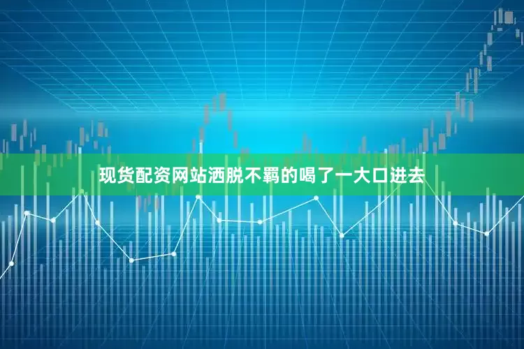 现货配资网站洒脱不羁的喝了一大口进去