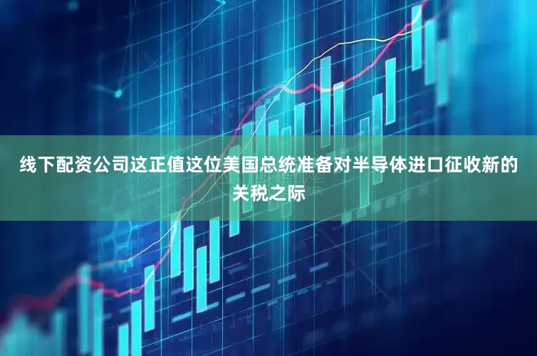 线下配资公司这正值这位美国总统准备对半导体进口征收新的关税之际