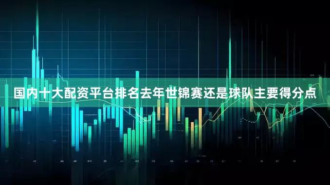国内十大配资平台排名去年世锦赛还是球队主要得分点