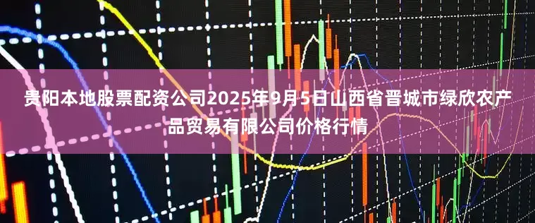 贵阳本地股票配资公司2025年9月5日山西省晋城市绿欣农产品贸易有限公司价格行情