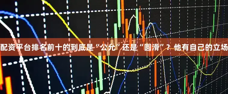 配资平台排名前十的到底是“公允”还是“圆滑”？他有自己的立场