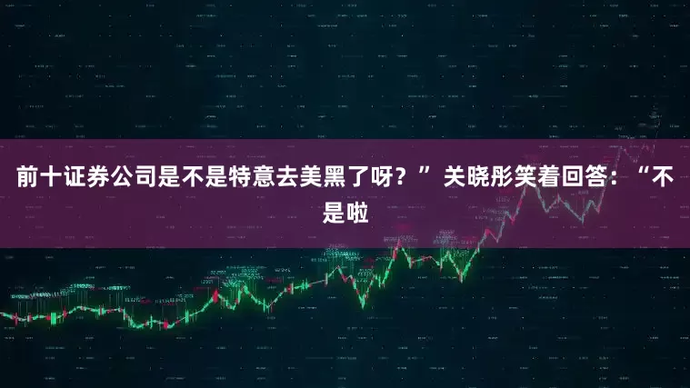 前十证券公司是不是特意去美黑了呀？” 关晓彤笑着回答：“不是啦